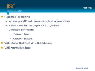 Post-VRE3



 Research Programme
   – Incorporates VRE and research infrastructure programmes
   – A wider focus than the original VRE programme
   – Consists of two strands:
       • Research Tools
       • Research Support
 VRE Starter Kit/Infokit via JISC Advance
 VRE Knowledge Base




                                                               20/03/2012 | Slide 37
 