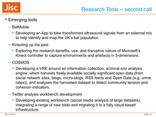 Research Tools – second call
 Emerging tools
– BatMobile
• Developing an App to take transformed ultrasound signals from an external mic
to help identify and map the UK’s bat population

– Kinecting up the past
• Exploring the research benefits, use, and disruptive nature of Microsoft’s
Kinect controller to capture environments and artefacts in 3-dimensions

– COSMOS
• Developing a VRE around an information collection, archival and analysis
engine, which harvests freely available socially significant open data (from
social network sites, blogs, micro-blogs, RSS feeds and Open Data (e.g. crime
rates)), and analyses the harvested dataset to detect community tension and
cohesion indicators.

– Twitter analysis workbench development
• Developing existing workbench (social media analysis of large datasets),
integrating a range of new tools and migrating it to a fully cloud-based
infrastructure
20/11/2013

slide 16

 