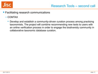 Research Tools – second call
 Facilitating research communications
– COMTAX
• Develop and establish a community-driven curation process among practising
taxonomists. The project will combine recommending new texts to users with
an online verification process in order to engage the biodiversity community in
collaborative taxonomic database curation.

20/11/2013

slide 17

 