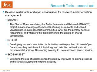 Research Tools – second call
 Develop sustainable and open vocabularies for research and information
management

– SOVARR
• The Shared Open Vocabulary for Audio Research and Retrieval (SOVARR)
project aims to investigate the benefits of using sustainable and shared
vocabularies in audio research communities, what are the primary needs of
researchers, and what are the main barriers to the uptake of shared
vocabularies.

– EnviLOD
• Developing semantic annotation tools that tackle the problem of Linked Open
Data vocabulary enrichment, interlinking, and adoption in the domain of
environmental science. Developing an easy to use a semantic search service.

– SKOS-HASSET
• Extending the use of social science thesauri by improving its online presence
and testing its automated indexing capacity.

20/11/2013

slide 18

 