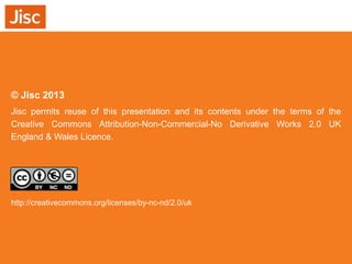 © Jisc 2013
Jisc permits reuse of this presentation and its contents under the terms of the
Creative Commons Attribution-Non-Commercial-No Derivative Works 2.0 UK
England & Wales Licence.

http://creativecommons.org/licenses/by-nc-nd/2.0/uk

 
