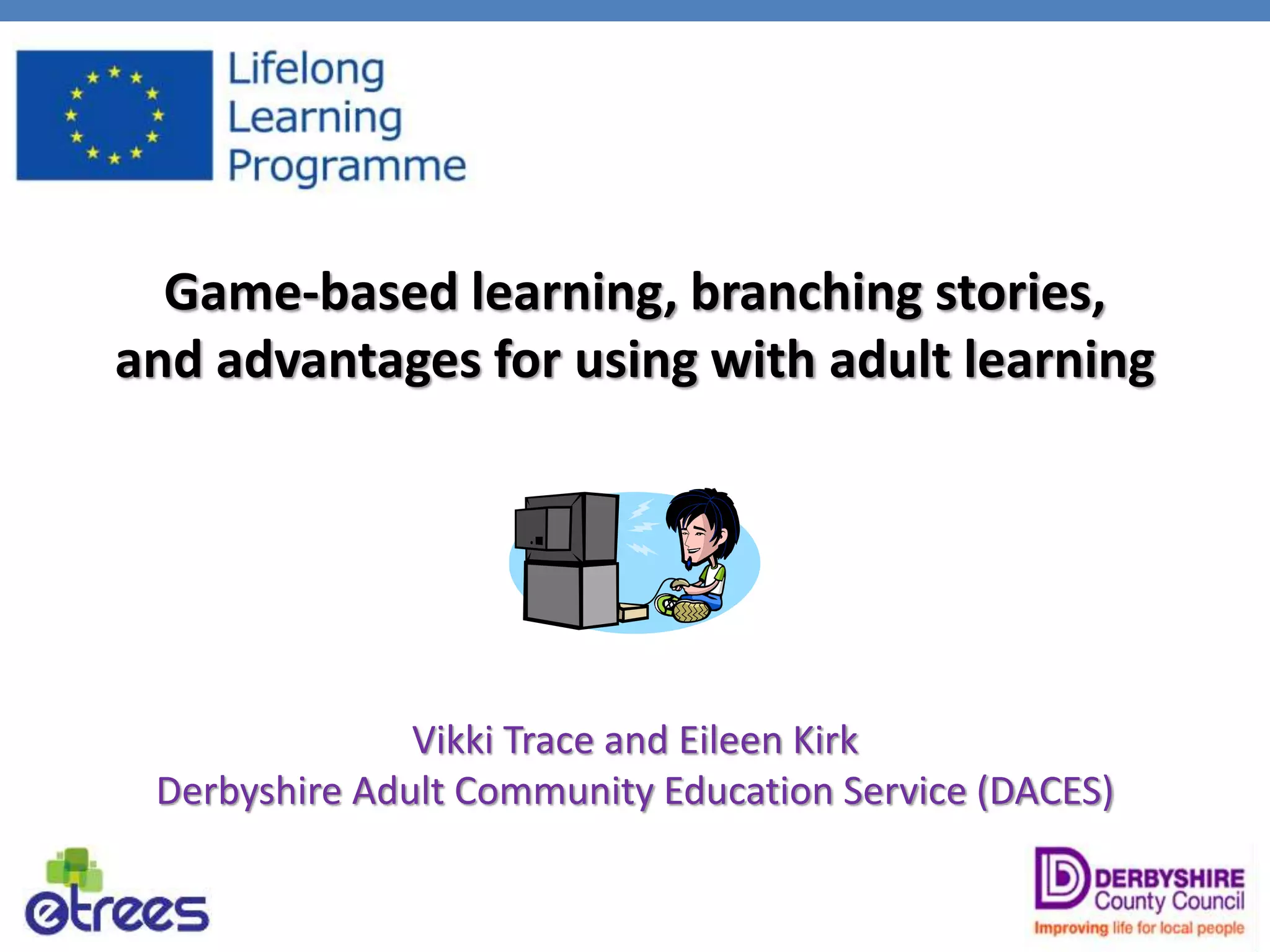 Game-based learning, branching stories,
and advantages for using with adult learning
Vikki Trace and Eileen Kirk
Derbyshire Adult Community Education Service (DACES)
 