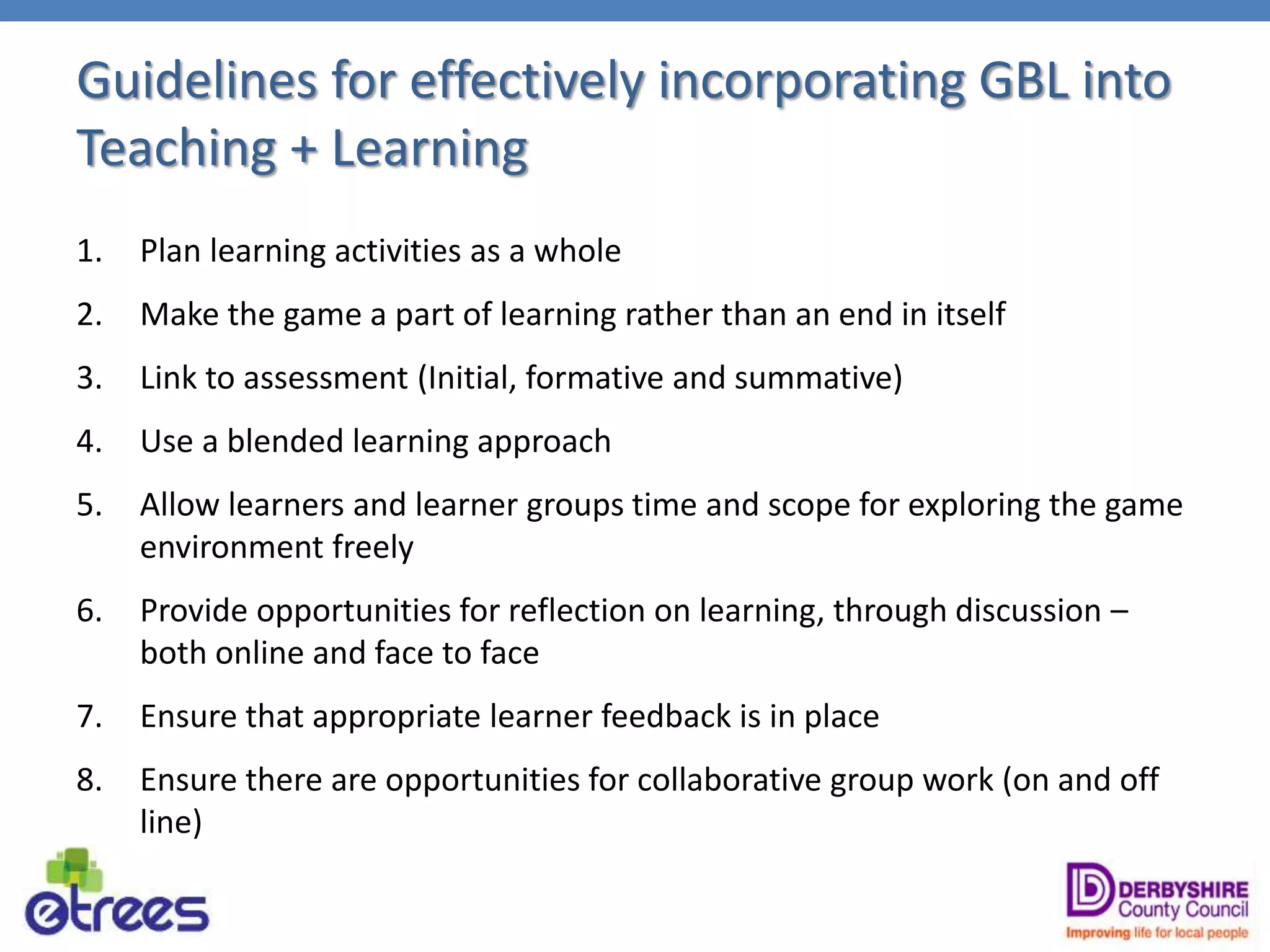 Guidelines for effectively incorporating GBL into
Teaching + Learning
1. Plan learning activities as a whole
2. Make the game a part of learning rather than an end in itself
3. Link to assessment (Initial, formative and summative)
4. Use a blended learning approach
5. Allow learners and learner groups time and scope for exploring the game
environment freely
6. Provide opportunities for reflection on learning, through discussion –
both online and face to face
7. Ensure that appropriate learner feedback is in place
8. Ensure there are opportunities for collaborative group work (on and off
line)
 
