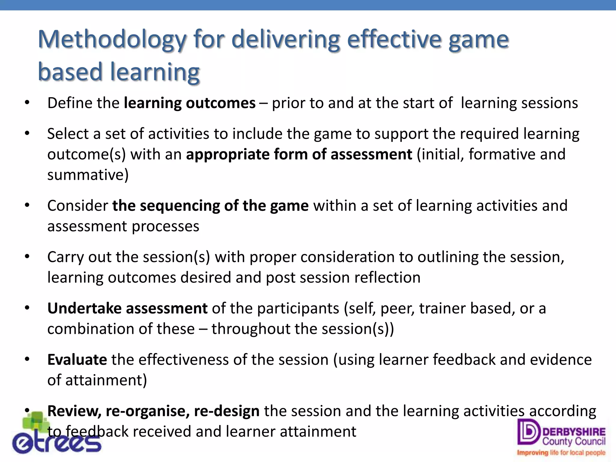 Methodology for delivering effective game
based learning
• Define the learning outcomes – prior to and at the start of learning sessions
• Select a set of activities to include the game to support the required learning
outcome(s) with an appropriate form of assessment (initial, formative and
summative)
• Consider the sequencing of the game within a set of learning activities and
assessment processes
• Carry out the session(s) with proper consideration to outlining the session,
learning outcomes desired and post session reflection
• Undertake assessment of the participants (self, peer, trainer based, or a
combination of these – throughout the session(s))
• Evaluate the effectiveness of the session (using learner feedback and evidence
of attainment)
• Review, re-organise, re-design the session and the learning activities according
to feedback received and learner attainment
 
