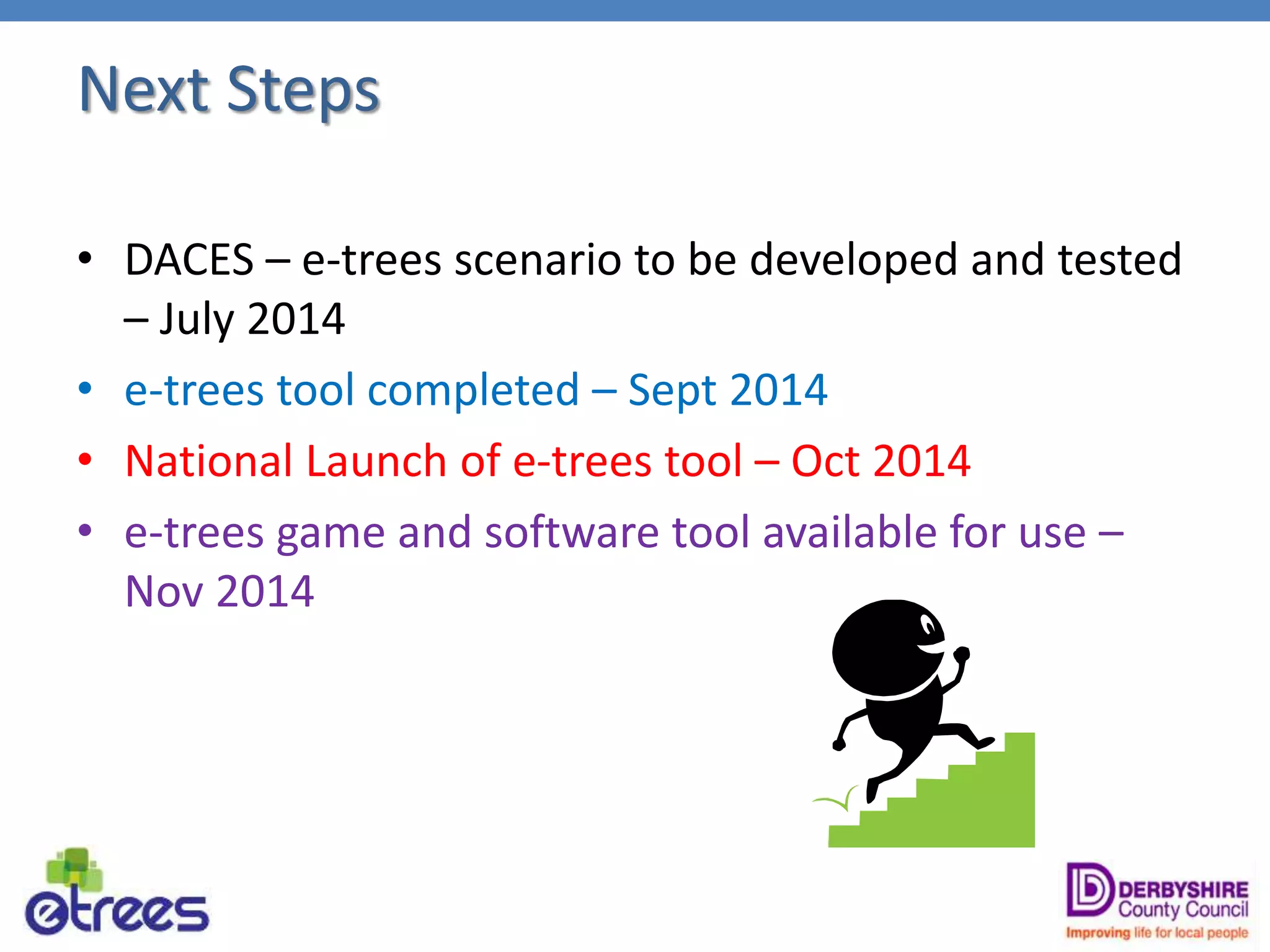 Next Steps
• DACES – e-trees scenario to be developed and tested
– July 2014
• e-trees tool completed – Sept 2014
• National Launch of e-trees tool – Oct 2014
• e-trees game and software tool available for use –
Nov 2014
 