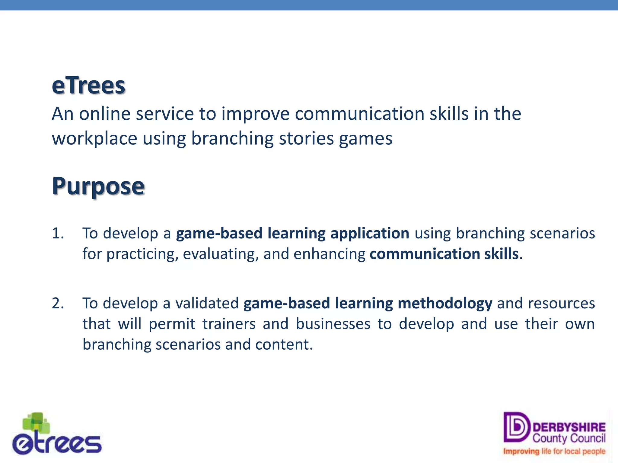 eTrees
An online service to improve communication skills in the
workplace using branching stories games
Purpose
1. To develop a game-based learning application using branching scenarios
for practicing, evaluating, and enhancing communication skills.
2. To develop a validated game-based learning methodology and resources
that will permit trainers and businesses to develop and use their own
branching scenarios and content.
 