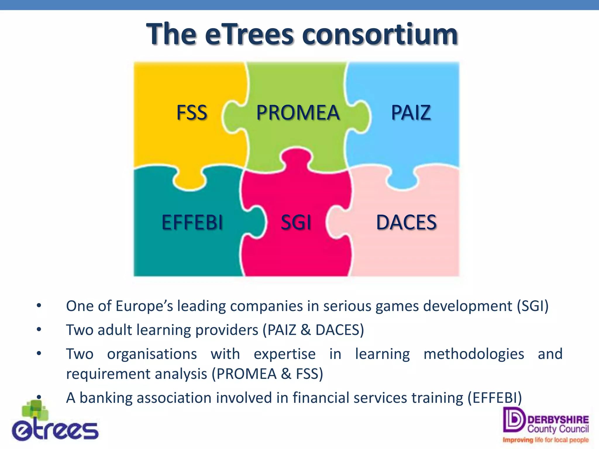 The eTrees consortium
• One of Europe’s leading companies in serious games development (SGI)
• Two adult learning providers (PAIZ & DACES)
• Two organisations with expertise in learning methodologies and
requirement analysis (PROMEA & FSS)
• A banking association involved in financial services training (EFFEBI)
SGI
FSS PAIZ
DACES
PROMEA
EFFEBI
 