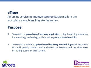 eTrees
An online service to improve communication skills in the
workplace using branching stories games
Purpose
1. To develop a game-based learning application using branching scenarios
for practicing, evaluating, and enhancing communication skills.
2. To develop a validated game-based learning methodology and resources
that will permit trainers and businesses to develop and use their own
branching scenarios and content.
 
