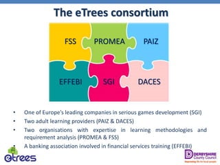 The eTrees consortium
• One of Europe’s leading companies in serious games development (SGI)
• Two adult learning providers (PAIZ & DACES)
• Two organisations with expertise in learning methodologies and
requirement analysis (PROMEA & FSS)
• A banking association involved in financial services training (EFFEBI)
SGI
FSS PAIZ
DACES
PROMEA
EFFEBI
 