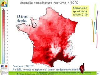 12Changement climatique en Sud-Manche DREAL Normandie
15 jours
de plus
Anomalie température nocturne > 20°C
Pourquoi + 20°C ?
Au delà, le corps se repose mal (santé, rendement économique...)
Scénario 8.5
(pessimiste)
horizon 2100
 
