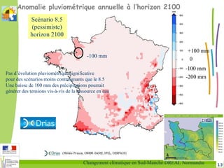 13Changement climatique en Sud-Manche DREAL Normandie
Anomalie pluviométrique annuelle à l’horizon 2100
-100 mm
0
+100 mm
-200 mm
Pas d’évolution pluviométrique significative
pour des scénarios moins contraignants que le 8.5
Une baisse de 100 mm des précipitations pourrait
générer des tensions vis-à-vis de la ressource en eau
Scénario 8.5
(pessimiste)
horizon 2100
-100 mm
 