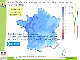 15Changement climatique en Sud-Manche DREAL Normandie
Anomalie du pourcentage de précipitations intenses à
l’horizon 2100
6 %
10 %
Plus d’épisodes pluvieux intenses
Augmentation de la sensibilité des territoires au risque
de crue « éclair » (le Havre, Trouville, Honfleur, Cherbourg...)
Scénario 8.5
(pessimiste)
horizon 2100
 