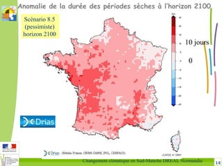 16Changement climatique en Sud-Manche DREAL Normandie
Anomalie de la durée des périodes sèches à l’horizon 2100
0
10 jours
Scénario 8.5
(pessimiste)
horizon 2100
 