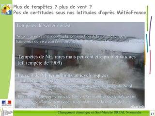 17Changement climatique en Sud-Manche DREAL Normandie
Plus de tempêtes ? plus de vent ?
Pas de certitudes sous nos latitudes d’après MétéoFrance
Tempêtes de NE, rares mais peuvent être problématiques
(cf. tempête de 1909)
Le vent de NE (conditions anticycloniques) 
= froid (cultures) et désagrément sur les plages
+ air pollué provenant des bassins industriels de l’Europe du Nord
La pollution atmosphérique de l’air en Normandie occidentale est un
phénomène relativement récent (dégradation de la qualité de l’air +
intensification vents NE?)
Tempêtes de secteur ouest
Nous n’avons jamais connu la conjonction défavorable tempête +
haute mer de vive eau contrairement à Angleterre, Allemagne ou Pays-Bas
 