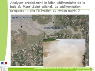 21Changement climatique dans le Sud-Manche : enjeux et impacts potentiels
DREAL Normandie
Analyser précisément le bilan sédimentaire de la
baie du Mont-Saint-Michel. La sédimentation
compense-t-elle l’élévation du niveau marin ?
apports de la mer
apports de la terre
 