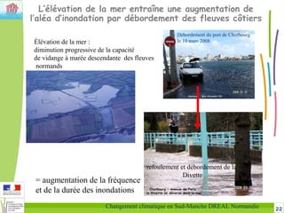 22Changement climatique en Sud-Manche DREAL Normandie
L’élévation de la mer entraîne une augmentation de
l’aléa d’inondation par débordement des fleuves côtiers
Élévation de la mer :
diminution progressive de la capacité
de vidange à marée descendante des fleuves
normands
refoulement et débordement de la
Divette
= augmentation de la fréquence
et de la durée des inondations
Débordement du port de Cherbourg
le 10 mars 2008
 