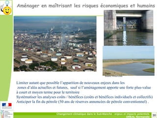 30Changement climatique dans le Sud-Manche : enjeux et impacts potentiels
DREAL Normandie
Aménager en maîtrisant les risques économiques et humains
Limiter autant que possible l’apparition de nouveaux enjeux dans les
zones d’aléa actuelles et futures, sauf si l’aménagement apporte une forte plus-value
à court et moyen terme pour le territoire
Systématiser les analyses coûts / bénéfices (coûts et bénéfices individuels et collectifs)
Anticiper la fin du pétrole (50 ans de réserves annoncées de pétrole conventionnel) .
Portes à flot
Source PNRCB
Digue
Source wifeo.com
 
