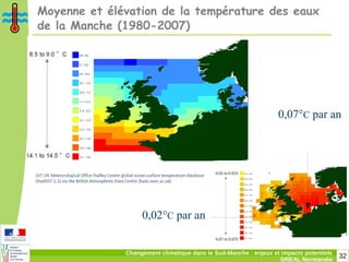 32Changement climatique dans le Sud-Manche : enjeux et impacts potentiels
DREAL Normandie
Moyenne et élévation de la température des eaux
de la Manche (1980-2007)
0,07°C par an
0,02°C par an
 