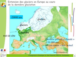 4Changement climatique en Sud-Manche DREAL Normandie
Extension des glaciers en Europe au cours
de la dernière glaciation
Source Wikipedia.org
-20000 ans
glaciers
glaciers
toundra
trait de côte
Dernière période « chaude »
-130 000 ans
niveau marin + 6m / actuel
 