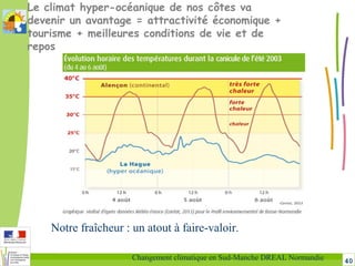 40Changement climatique en Sud-Manche DREAL Normandie
Le climat hyper-océanique de nos côtes va
devenir un avantage = attractivité économique +
tourisme + meilleures conditions de vie et de
repos
Notre fraîcheur : un atout à faire-valoir.
 