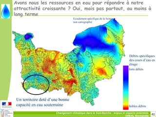41Changement climatique dans le Sud-Manche : enjeux et impacts potentiels
DREAL Normandie
forts débits
faibles débits
Ecoulement spécifique de la Seine
non cartographié
Débits spécifiques
des cours d’eau en
étiage
Avons nous les ressources en eau pour répondre à notre
attractivité croissante ? Oui, mais pas partout, au moins à
long terme
Un territoire doté d’une bonne
capacité en eau souterraine
 