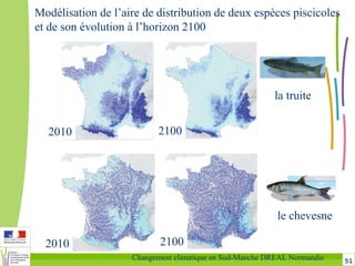 51Changement climatique en Sud-Manche DREAL Normandie
la truite
le chevesne
Modélisation de l’aire de distribution de deux espèces piscicoles
et de son évolution à l’horizon 2100
2010
2010
2100
2100
 