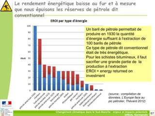 67Changement climatique dans le Sud-Manche : enjeux et impacts potentiels
DREAL Normandie
Le rendement énergétique baisse au fur et à mesure
que nous épuisons les réserves de pétrole dit
conventionnel
(source : compilation de
données. L’Europe face au
pic pétrolier, Thévard 2012)
Un baril de pétrole permettait de
produire en 1930 la quantité
d’énergie suffisant à l’extraction de
100 barils de pétrole
Ce type de pétrole dit conventionnel
était de très énergétique.
Pour les schistes bitumineux, il faut
sacrifier une grande partie de la
production à l’extraction
EROI = energy returned on
investment
 
