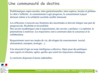 70Changement climatique dans le Sud-Manche : enjeux et impacts potentiels
DREAL Normandie
Une communauté de destins
Problématiques supra-sociales, inter-générationnelles, inter-espèces, locales et globales
Le déni s’infléchit ; le consentement à agir progresse, le consentement à payer
demeure même si la solidarité sociétale semble émoussée
Les réflexions s’exercent aux frontières des incertitudes et doivent intégrer une part de
progressivité, flexibilité et réversibilité.
Des savoirs académiques sont à requestionner, des savoirs « profanes » à exploiter, le
paternalisme à maîtriser. Les trajectoires sont à construire dans le consensus et la
collaboration.
Requestionner aussi nos modes de vie, développer du concernement (social,
alimentation, transport, écologie…)
Une nécessité d’agir en toute intelligence collective. Opter pour des politiques
sans regrets et robustes, agiles, quelles que soient les trajectoires climatiques
Le territoire disposent d’atouts indéniables
 