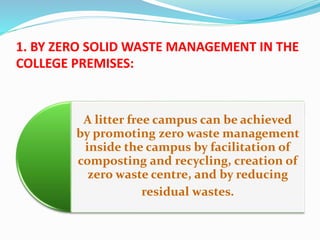 1. BY ZERO SOLID WASTE MANAGEMENT IN THE
COLLEGE PREMISES:
A litter free campus can be achieved
by promoting zero waste management
inside the campus by facilitation of
composting and recycling, creation of
zero waste centre, and by reducing
residual wastes.
 