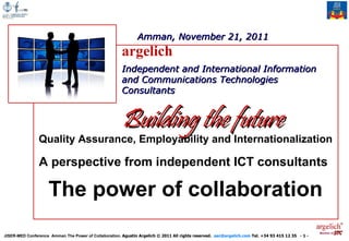 Amman, November 21, 2011
                                                       argelich
                                                       Independent and International Information
                                                       and Communications Technologies
                                                       Consultants


                                                       Building the future
                Quality Assurance, Employability and Internationalization

                A perspective from independent ICT consultants

                     The power of collaboration
                                                                                                                                                   Member of
JISER-MED Conference Amman The Power of Collaboration. Agustín Argelich © 2011 All rights reserved. aac@argelich.com Tel. +34 93 415 12 35 - 1 -
 