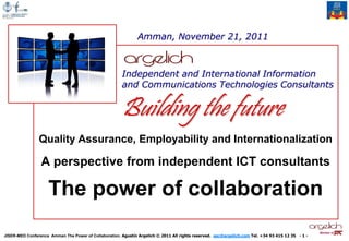Amman, November 21, 2011



                                                       Independent and International Information
                                                       and Communications Technologies Consultants


                                                       Building the future
                Quality Assurance, Employability and Internationalization

                 A perspective from independent ICT consultants

                    The power of collaboration
                                                                                                                                                   Member of
JISER-MED Conference Amman The Power of Collaboration. Agustín Argelich © 2011 All rights reserved. aac@argelich.com Tel. +34 93 415 12 35 - 1 -
 