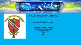 LA TRANSFORMACION DE LA ENERGIA
I.E.JENARO DIAZ JORDAN
DAIRA JISETH GOMEZ RAMOS
DOCENTE: BEATRIZ CERTUCHE
TORNADA:TARDE
2019
904
 