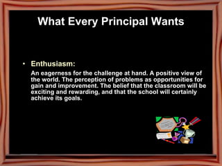Enthusiasm:  An eagerness for the challenge at hand. A positive view of the world. The perception of problems as opportunities for gain and improvement. The belief that the classroom will be exciting and rewarding, and that the school will certainly achieve its goals. What Every Principal Wants 