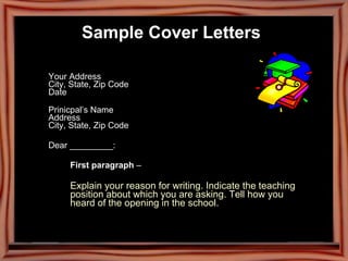 Your Address  City, State, Zip Code  Date  Prinicpal’s Name  Address  City, State, Zip Code  Dear _________: First paragraph  –  Explain your reason for writing. Indicate the teaching  position about which you are asking. Tell how you  heard of the opening in the school. Sample Cover Letters   