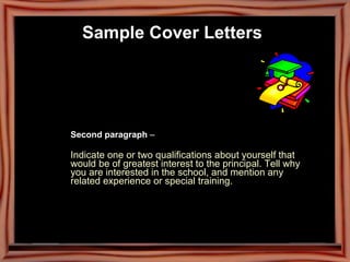 Second paragraph  –  Indicate one or two qualifications about yourself that  would be of greatest interest to the principal. Tell why  you are interested in the school, and mention any  related experience or special training.   Sample Cover Letters   
