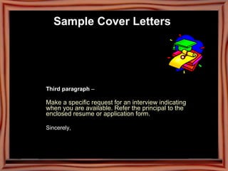 Third paragraph  –  Make a specific request for an interview indicating  when you are available. Refer the principal to the  enclosed resume or application form.  Sincerely,  Sample Cover Letters   