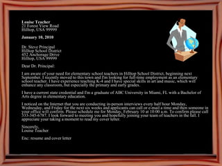 Louise Teacher 21 Forest View Road Hilltop, USA 99999 January 10, 2010 Dr. Steve Principal Hilltop School District 452 Anchorage Drive Hilltop, USA 99999 Dear Dr. Principal: I am aware of your need for elementary school teachers in Hilltop School District, beginning next September. I recently moved to this town and I'm looking for full-time employment as an elementary school teacher. I have experience teaching K-4 and I have special skills in art and music, which will enhance any classroom, but especially the primary and early grades. I have a current state credential and I'm a graduate of ABC University in Miami, FL with a Bachelor of Arts degree in elementary education. I noticed on the Internet that you are conducting in-person interviews every half hour Monday, Wednesday, and Friday for the next six weeks and applicants can call or e-mail a time and then someone in your office will confirm. Please schedule me for Monday, February 10 at 10:00 a.m. To confirm please call 333-345-6787. I look forward to meeting you and hopefully joining your team of teachers in the fall. I appreciate your taking a moment to read my cover letter. Sincerely, Louise Teacher Enc: resume and cover letter 