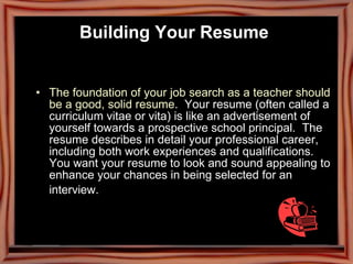 Building Your Resume   The foundation of your job search as a teacher should be a good, solid resume .  Your resume (often called a curriculum vitae or vita) is like an advertisement of yourself towards a prospective school principal.  The resume describes in detail your professional career, including both work experiences and qualifications. You want your resume to look and sound appealing to enhance your chances in being selected for an interview.   