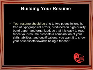 Building Your Resume   Your resume should be  one to two pages in length, free of typographical errors, produced on high-quality bond paper, and organized, so that it is easy to read.  Since your resume presents a combination of your skills, abilities, and qualifications, you want it to show your best assets towards being a teacher.  