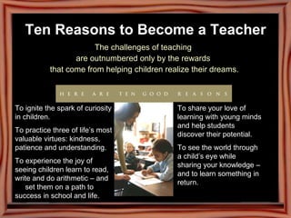 Ten Reasons to Become a Teacher The challenges of teaching  are outnumbered only by the rewards  that come from helping children realize their dreams. To ignite the spark of curiosity in children. To practice three of life’s most valuable virtues: kindness, patience and understanding. To experience the joy of seeing children learn to read, write and do arithmetic – and  set them on a path to success in school and life. To share your love of learning with young minds and help students discover their potential. To see the world through a child’s eye while sharing your knowledge – and to learn something in return. 
