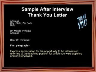 Sample After Interview  Thank You Letter   Address  City, State, Zip Code  Date  Dr. Maude Principal  Address  Dear Dr. Principal: First paragraph  –  Express appreciation for the opportunity to be interviewed, referring to the teaching position for which you were applying and/or interviewed.   
