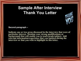 Sample After Interview  Thank You Letter   Second paragraph –  Indicate one or two areas discussed in the interview that were of particular interest. Mention your strong qualifications or background that will enable you to teach grade/subject. Add relevant information/experience that you omitted during the interview or that you wish to highlight in this letter. 