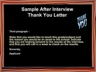 Sample After Interview  Thank You Letter   Third paragraph  –  State that you would like to teach this grade/subject and the reason you would be an asset to the school. Indicate that you are looking forward to the results of the interview, and that you will call in a week to check on the results.  Sincerely,    Applicant 