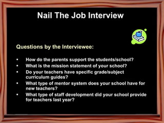Questions by the Interviewee: How do the parents support the students/school? What is the mission statement of your school? Do your teachers have specific grade/subject curriculum guides? What type of mentor system does your school have for new teachers? What type of staff development did your school provide for teachers last year? Nail The Job Interview   