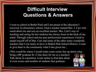 I went to school in Bethel Park and I am proud of the education I received. In elementary school, I had a teacher named Mrs. J. Carr who cared about me and was an excellent teacher. Mrs. Carr's way of teaching and caring for her students has always been in the back of my mind. Through school and my past professional experiences I tried to model myself off of Mrs. Carr and some of the other many wonderful teachers that I was lucky to have in Bethel Park School District. I want to give back to the community what it has given me...  (This would be where I would make some corny line up about what being a BP graduate K-12 has done for me as a teacher)  Talk about its reputation. Look online to find data about  it's test scores and number of students that graduate. Difficult Interview  Questions & Answers 
