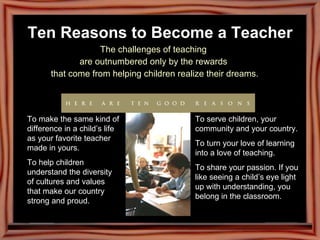 Ten Reasons to Become a Teacher The challenges of teaching  are outnumbered only by the rewards  that come from helping children realize their dreams. To make the same kind of difference in a child’s life as your favorite teacher made in yours. To help children understand the diversity of cultures and values that make our country strong and proud. To serve children, your community and your country. To turn your love of learning into a love of teaching. To share your passion. If you like seeing a child’s eye light up with understanding, you belong in the classroom. 