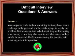 Answer  –  Your response could include something that may have been a challenge in the past, and you have taken steps to rectify the problem. It is also important to be honest, they will be testing your honesty ... and they also want to see what concerns they should be aware of. The key to answering the question is to turn a negative into a positive. Difficult Interview  Questions & Answers 