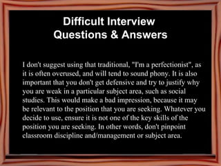 I don't suggest using that traditional, "I'm a perfectionist", as it is often overused, and will tend to sound phony. It is also important that you don't get defensive and try to justify why you are weak in a particular subject area, such as social studies. This would make a bad impression, because it may be relevant to the position that you are seeking. Whatever you decide to use, ensure it is not one of the key skills of the position you are seeking. In other words, don't pinpoint classroom discipline and/management or subject area.   Difficult Interview  Questions & Answers 
