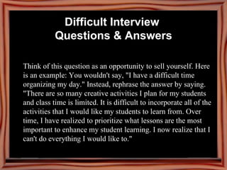 Think of this question as an opportunity to sell yourself. Here is an example: You wouldn't say, "I have a difficult time organizing my day." Instead, rephrase the answer by saying. "There are so many creative activities I plan for my students and class time is limited. It is difficult to incorporate all of the activities that I would like my students to learn from. Over time, I have realized to prioritize what lessons are the most important to enhance my student learning. I now realize that I can't do everything I would like to."  Difficult Interview  Questions & Answers 
