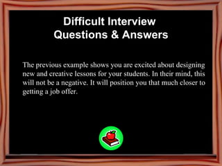 The previous example shows you are excited about designing new and creative lessons for your students. In their mind, this will not be a negative. It will position you that much closer to getting a job offer.   Difficult Interview  Questions & Answers 